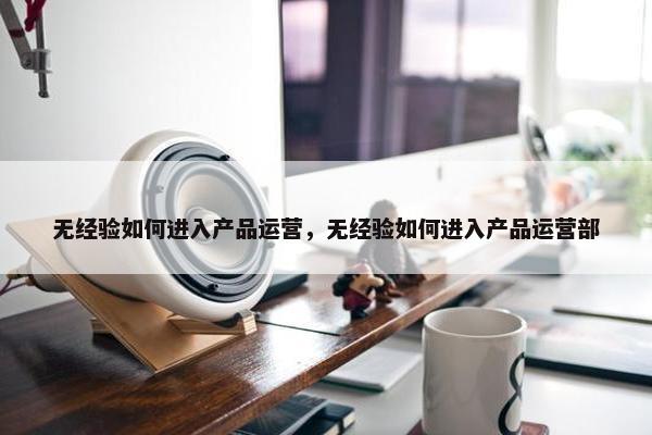 无经验如何进入产品运营，无经验如何进入产品运营部