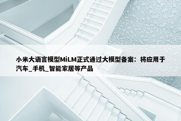 小米大语言模型MiLM正式通过大模型备案：将应用于汽车_手机_智能家居等产品