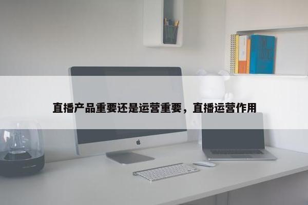 直播产品重要还是运营重要，直播运营作用