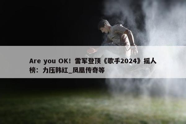 Are you OK！雷军登顶《歌手2024》摇人榜：力压韩红_凤凰传奇等