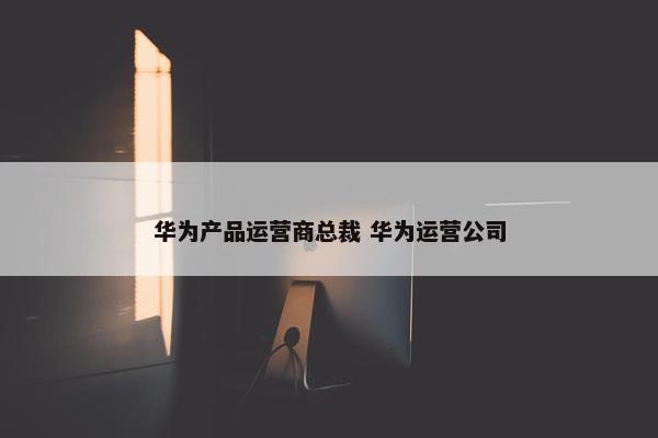 华为产品运营商总裁 华为运营公司