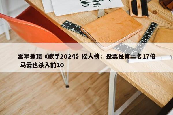 雷军登顶《歌手2024》摇人榜：投票是第二名17倍 马云也杀入前10