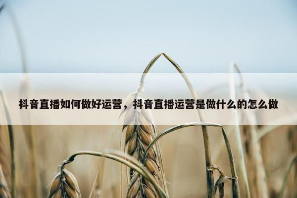 抖音直播如何做好运营，抖音直播运营是做什么的怎么做