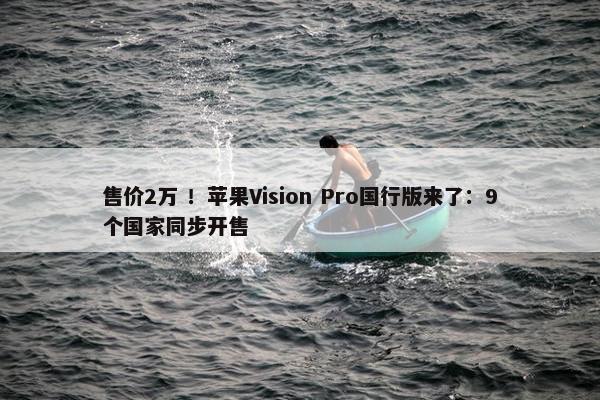 售价2万 ！苹果Vision Pro国行版来了：9个国家同步开售