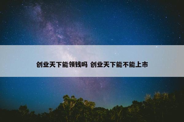 创业天下能领钱吗 创业天下能不能上市