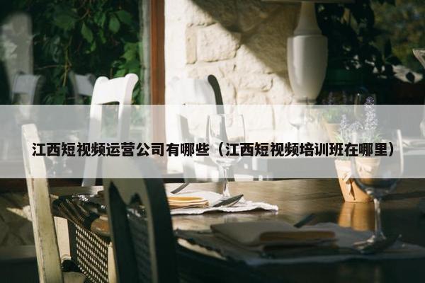 江西短视频运营公司有哪些（江西短视频培训班在哪里）