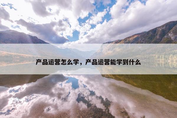 产品运营怎么学，产品运营能学到什么