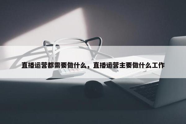 直播运营都需要做什么，直播运营主要做什么工作