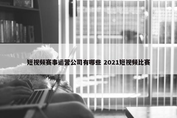 短视频赛事运营公司有哪些 2021短视频比赛