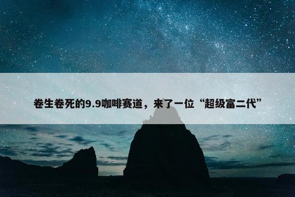 卷生卷死的9.9咖啡赛道，来了一位“超级富二代”