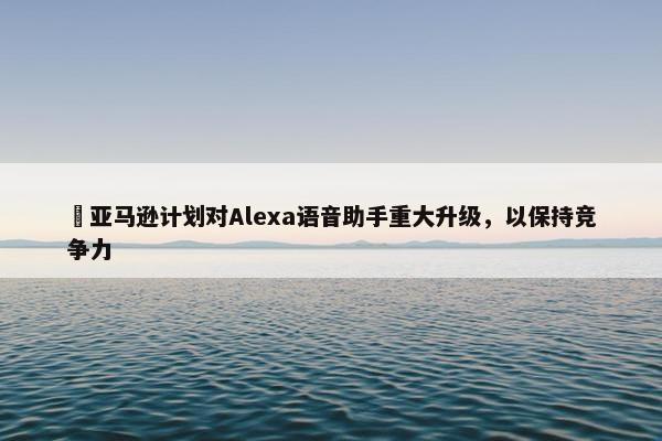 ​亚马逊计划对Alexa语音助手重大升级，以保持竞争力