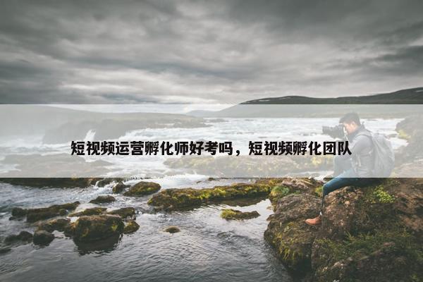 短视频运营孵化师好考吗，短视频孵化团队