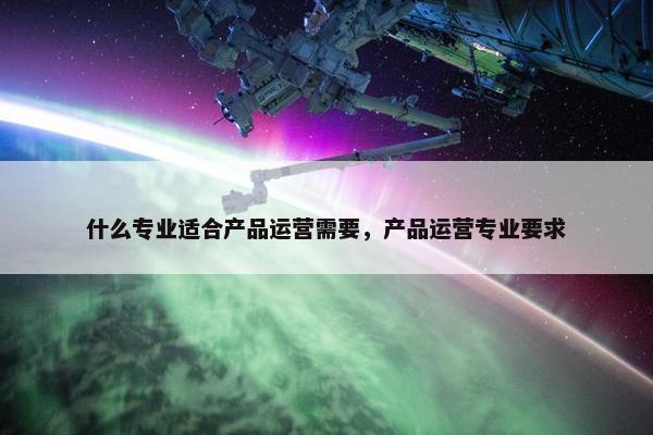 什么专业适合产品运营需要，产品运营专业要求