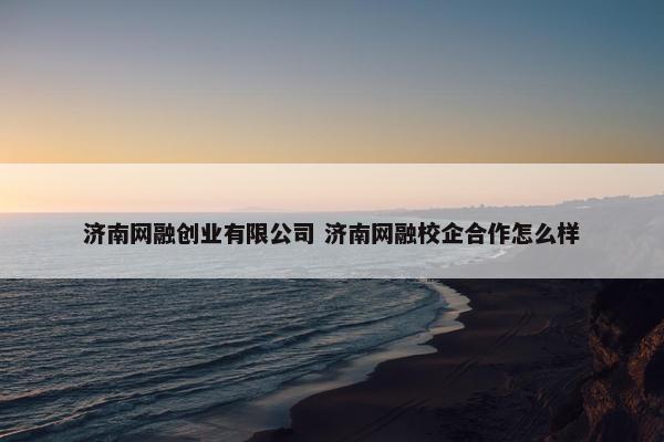 济南网融创业有限公司 济南网融校企合作怎么样