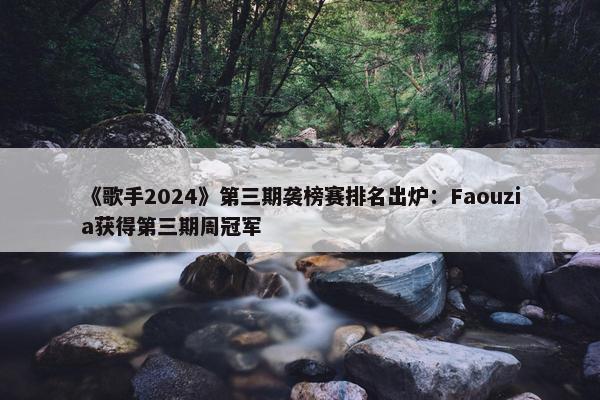 《歌手2024》第三期袭榜赛排名出炉：Faouzia获得第三期周冠军