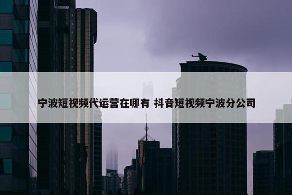 宁波短视频代运营在哪有 抖音短视频宁波分公司