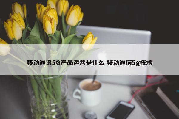 移动通讯5G产品运营是什么 移动通信5g技术