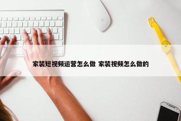 家装短视频运营怎么做 家装视频怎么做的