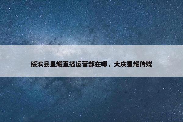 绥滨县星耀直播运营部在哪，大庆星耀传媒