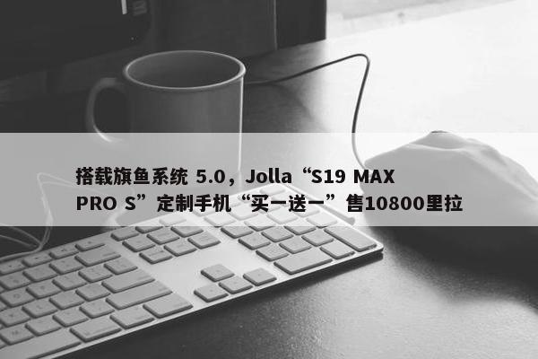 搭载旗鱼系统 5.0，Jolla“S19 MAX PRO S”定制手机“买一送一”售10800里拉
