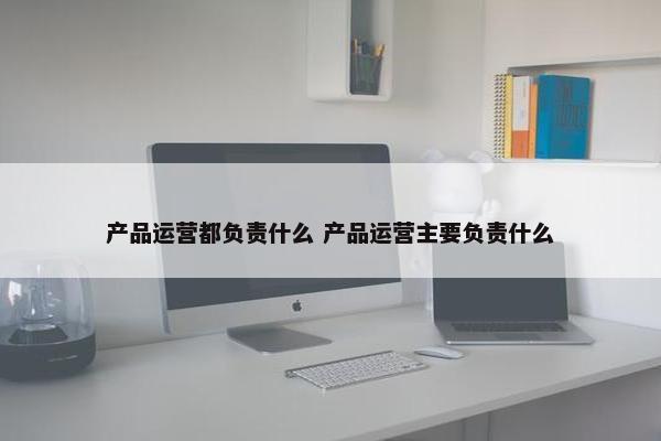 产品运营都负责什么 产品运营主要负责什么