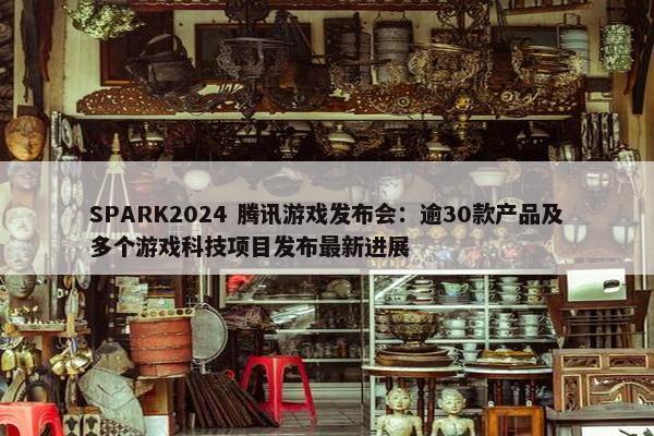 SPARK2024 腾讯游戏发布会：逾30款产品及多个游戏科技项目发布最新进展