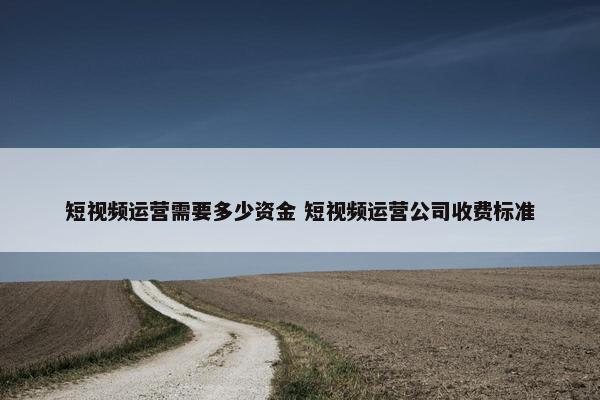 短视频运营需要多少资金 短视频运营公司收费标准