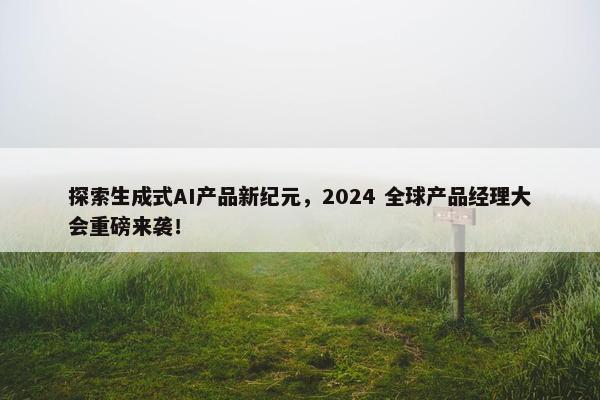 探索生成式AI产品新纪元，2024 全球产品经理大会重磅来袭！