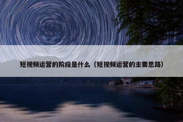 短视频运营的阶段是什么（短视频运营的主要思路）