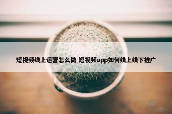 短视频线上运营怎么做 短视频app如何线上线下推广