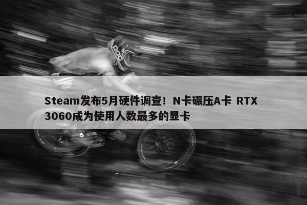 Steam发布5月硬件调查！N卡碾压A卡 RTX 3060成为使用人数最多的显卡