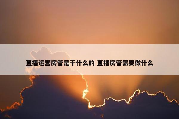 直播运营房管是干什么的 直播房管需要做什么