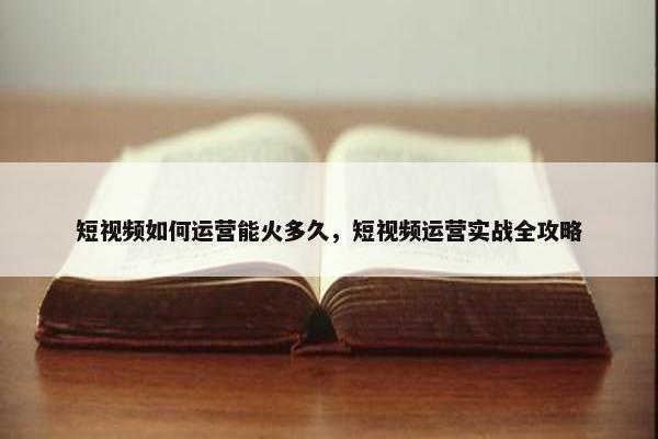 短视频如何运营能火多久，短视频运营实战全攻略