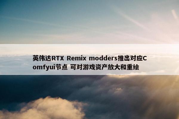 英伟达RTX Remix modders推出对应Comfyui节点 可对游戏资产放大和重绘