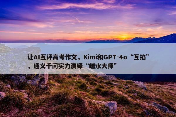 让AI互评高考作文，Kimi和GPT-4o“互掐”，通义千问实力演绎“端水大师”