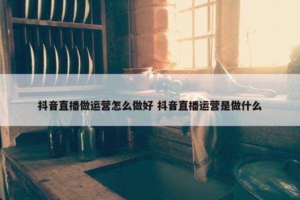 抖音直播做运营怎么做好 抖音直播运营是做什么