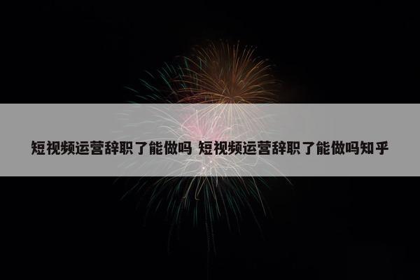 短视频运营辞职了能做吗 短视频运营辞职了能做吗知乎