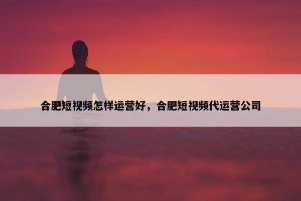 合肥短视频怎样运营好，合肥短视频代运营公司