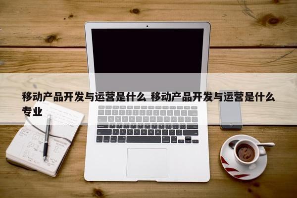 移动产品开发与运营是什么 移动产品开发与运营是什么专业