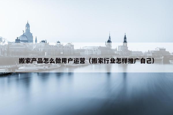 搬家产品怎么做用户运营（搬家行业怎样推广自己）