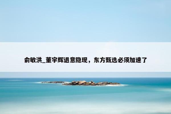 俞敏洪_董宇辉退意隐现，东方甄选必须加速了