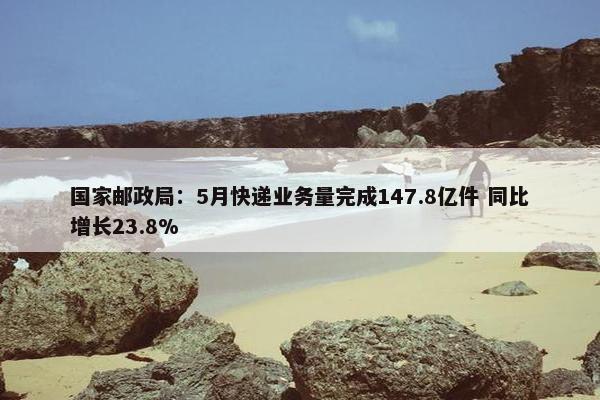 国家邮政局：5月快递业务量完成147.8亿件 同比增长23.8%