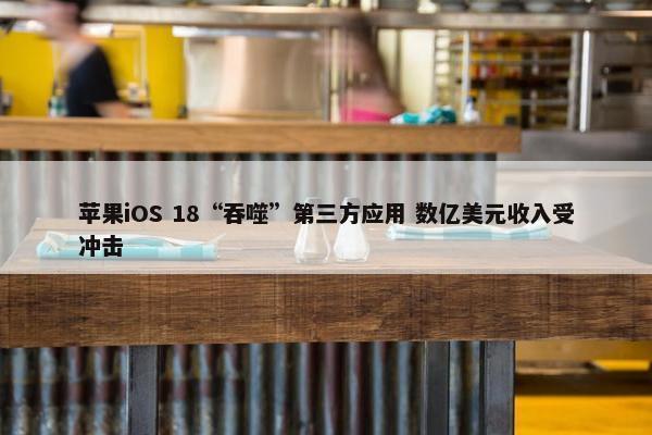 苹果iOS 18“吞噬”第三方应用 数亿美元收入受冲击