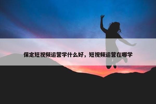 保定短视频运营学什么好，短视频运营在哪学