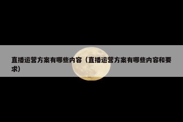 直播运营方案有哪些内容（直播运营方案有哪些内容和要求）