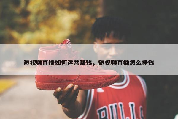 短视频直播如何运营赚钱，短视频直播怎么挣钱