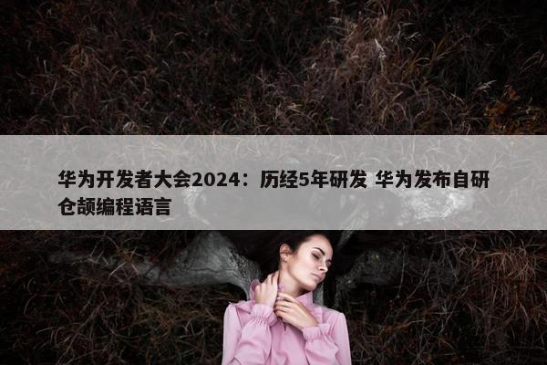 华为开发者大会2024：历经5年研发 华为发布自研仓颉编程语言