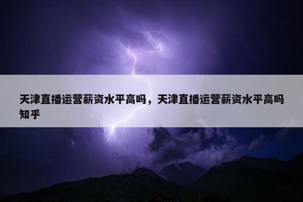 天津直播运营薪资水平高吗，天津直播运营薪资水平高吗知乎