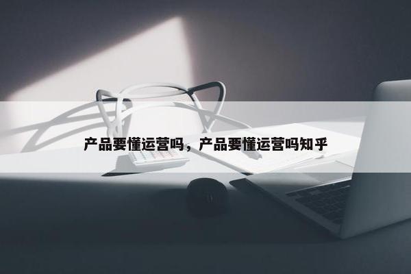 产品要懂运营吗，产品要懂运营吗知乎