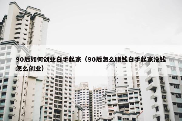 90后如何创业白手起家（90后怎么赚钱白手起家没钱怎么创业）